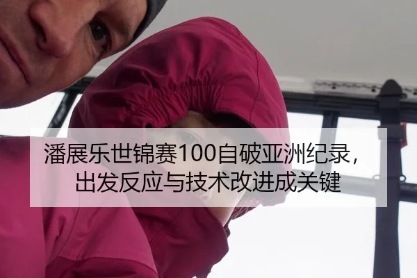 潘展乐世锦赛100自破亚洲纪录，出发反应与技术改进成关键