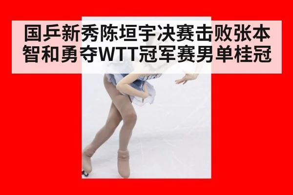 国乒新秀陈垣宇决赛击败张本智和勇夺WTT冠军赛男单桂冠