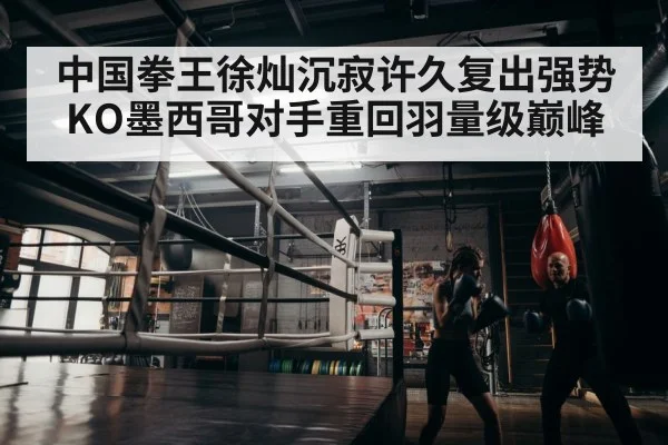 中国拳王徐灿沉寂许久复出强势KO墨西哥对手重回羽量级巅峰