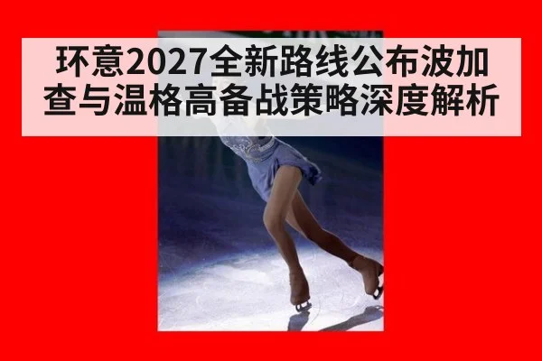 环意2027全新路线公布波加查与温格高备战策略深度解析